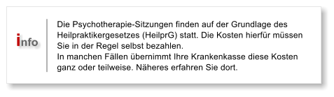 Die Psychotherapie-Sitzungen finden auf der Grundlage des Heilpraktikergesetzes (HeilprG) statt. Die Kosten hierfr mssen Sie in der Regel selbst bezahlen.  In manchen Fllen bernimmt Ihre Krankenkasse diese Kosten ganz oder teilweise. Nheres erfahren Sie dort.  info