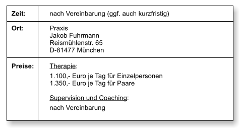 Zeit:		nach Vereinbarung (ggf. auch kurzfristig)  Ort:		Praxis  Jakob Fuhrmann Reismhlenstr. 65 D-81477 Mnchen  Preise:	Therapie: 1.100,- Euro je Tag fr Einzelpersonen 1.350,- Euro je Tag fr Paare  Supervision und Coaching: nach Vereinbarung